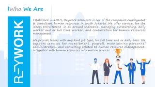  
integrated with human resources information services.
administration, and consulting related to human resource management,
support services for recruitment, payroll, maintaining personnel
We provide labors with any kind job type, for full time and or daily basis. We
management .
worker and or full time worker, and consultation for human resources
labors recruitment in all around Indonesia, managing outsourching, daily
& consultant human resources in south Jakarta .We offer services for the
Established in 2015, Reywork Resources is one of the companies employment
Who We Are
 