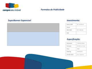 Formatos de Publicidade



SuperBanner Expansível                             Investimento:
                                                   Home CPM       R$ 10.000,00

                                                   Home

                                                   ROS CPM        R$ 5.000,00

                                                   ROS




                                                   Especificação:
                                                   Dimensão       728x90/300px

                                                   Formato        Gif,JPG ou Flash

                                                   Peso           40kb

                                                   ClickTag       ADSERVER

                                                   Versão Flash   8 ou superior
 