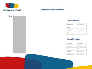 Formatos de Publicidade

Sky
                                Investimento:
                                Home CPM       R$ 10.000,00

                                Home

                                ROS CPM        R$ 5.000,00

                                ROS




                                Especificação:
                                Dimensão       160x600px

                                Formato        Gif,JPG ou Flash

                                Peso           40kb

                                ClickTag       ADSERVER

                                Versão Flash   8 ou superior
 