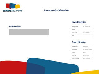 Formatos de Publicidade



                                        Investimento:
Full Banner                             Home CPM       R$ 10.000,00

                                        Home

                                        ROS CPM        R$ 5.000,00

                                        ROS




                                        Especificação:
                                        Dimensão       468x60px

                                        Formato        Gif,JPG ou Flash

                                        Peso           40kb

                                        ClickTag       ADSERVER

                                        Versão Flash   8 ou superior
 