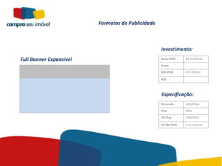 Formatos de Publicidade



                                                   Investimento:
Full Banner Expansível                             Home CPM       R$ 10.000,00

                                                   Home

                                                   ROS CPM        R$ 5.000,00

                                                   ROS




                                                   Especificação:
                                                   Dimensão       468x240px

                                                   Peso           40kb

                                                   ClickTag       ADSERVER

                                                   Versão Flash   8 ou superior
 