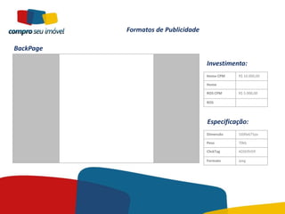 Formatos de Publicidade

BackPage

                                     Investimento:
                                     Home CPM   R$ 10.000,00

                                     Home

                                     ROS CPM    R$ 5.000,00

                                     ROS




                                     Especificação:
                                     Dimensão   1600x675px

                                     Peso       70kb

                                     ClickTag   ADSERVER

                                     Formato    Jpeg
 