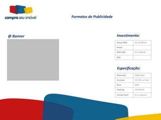 Formatos de Publicidade



@ Banner                             Investimento:
                                     Home CPM       R$ 10.000,00

                                     Home

                                     ROS CPM        R$ 5.000,00

                                     ROS




                                     Especificação:
                                     Dimensão       300x250px

                                     Formato        Gif,JPG ou Flash

                                     Peso           40kb

                                     ClickTag       ADSERVER

                                     Versão Flash   8 ou superior
 