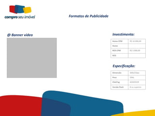 Formatos de Publicidade



@ Banner vídeo                             Investimento:
                                           Home CPM       R$ 10.000,00

                                           Home

                                           ROS CPM        R$ 5.000,00

                                           ROS




                                           Especificação:
                                           Dimensão       300x250px

                                           Peso           50kb

                                           ClickTag       ADSERVER

                                           Versão Flash   8 ou superior
 