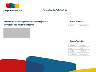 Formatos de Publicidade



Patrocínio de Categorias e Segmentação de                     Investimento:
Produtos nas Páginas Internas                                 Mensal         R$ 5.000,00




                                                              Especificação:
                                                              Dimensão       100x40px

                                                              Peso           20kb

                                                              ClickTag       ADSERVER

                                                              Versão Flash   8 ou superior
 