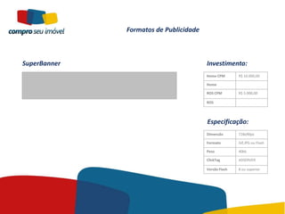 Formatos de Publicidade



SuperBanner                             Investimento:
                                        Home CPM       R$ 10.000,00

                                        Home

                                        ROS CPM        R$ 5.000,00

                                        ROS




                                        Especificação:
                                        Dimensão       728x90px

                                        Formato        Gif,JPG ou Flash

                                        Peso           40kb

                                        ClickTag       ADSERVER

                                        Versão Flash   8 ou superior
 
