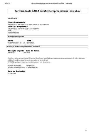 12/04/13 Certificado de BAIXA de Microempreendedor Individual – Impressão
Certificado de BAIXA de Microempreendedor Individual
Identificação o
Nome Empresarial
FRANCISCO ANTONIO DOS SANTOS SILVA 00757452590
Nome do Empresário
FRANCISCO ANTONIO DOS SANTOS SILVA
CPF
007.574.525-90
Números de Registro
CNPJ NIRE
15.387.420/0001-40 29-1-0377576-0
Condição de Microempreendedor Individual
Situação Vigente Data da Baixa
BAIXADO 12/04/2013
Certifico a baixa da inscrição do MEI acima identificado, ressalvado aos órgãos competentes o direito de cobra quaisquer
créditos tributários posteriormente apurados, na forma da Lei.
ATENÇÃO: qualquer rasura ou emenda invalidará este documento.
Número do Recibo: ME48464567
Número do Identificador: 15387420000140
Data de Emissão:
12/04/2013
1/1
 
