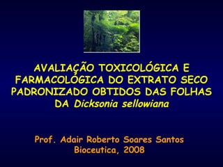 AVALIAÇÃO TOXICOLÓGICA E FARMACOLÓGICA DO EXTRATO SECO PADRONIZADO OBTIDOS DAS FOLHAS DA  Dicksonia sellowiana Prof. Adair Roberto Soares Santos Bioceutica, 2008 