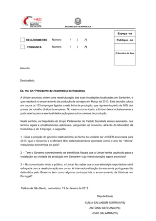ASSEMBLEIA DA REPÚBLICA


                                                                                               Expeça - se

     REQUERIMENTO        Número         /     (     .ª)                                       Publique - se

 X   PERGUNTA            Número         / XII (   1 .ª)

                                                                                             O Secretário da Mesa




                                                                                Mesa
                                                                                da
                                                                                Assinatura
Assunto: Encerramento de unidade de produção da UNICER em Santarém



Destinatário: Min. da Economia e do Emprego


Ex. ma Sr.ª Presidente da Assembleia da República

A Unicer anunciou ontem uma reestruturação das suas instalações localizadas em Santarém, e
que resultará no encerramento da produção de cervejas em Março de 2013. Esta decisão coloca
em causa os 133 empregos ligados a esta linha de produção, que representa perto de 10% dos
postos de trabalho diretos da empresa. No mesmo comunicado, a Unicer deixa inclusivamente a
porta aberta para a eventual deslocação para outros centros de produção.


Neste sentido, os Deputados do Grupo Parlamentar do Partido Socialista abaixo assinados, nos
termos legais e constitucionais aplicáveis, perguntam ao Governo, através do Ministério da
Economia e do Emprego, o seguinte:


1 - Qual a posição do governo relativamente ao fecho da unidade da UNICER anunciada para
2013, que o Governo e o Ministro têm sistematicamente apontado como o ano de “retoma”
inequívoca económica do país?


2 – Tem o Governo conhecimento de benefícios fiscais que a Unicer tenha usufruído para a
instalação da unidade de produção em Santarém cuja reestruturação agora anunciou?


3 – No comunicado vindo a público, a Unicer fez saber que a sua estratégia exportadora sairá
reforçada com a reestruturação em curso. A internacionalização da economia portuguesa tão
defendida pelo Governo tem como alguma contrapartida o encerramento de fábricas em
Portugal?



Palácio de São Bento, sexta-feira, 13 de Janeiro de 2012


                                                                 Deputado(a)s

                                                     IDÁLIA SALVADOR SERRÃO(PS)

                                                           ANTÓNIO SERRANO(PS)

                                                              JOÃO GALAMBA(PS)
 