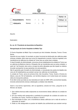 ASSEMBLEIA DA REPÚBLICA


                                                                                              Expeça - se

     REQUERIMENTO         Número          /     (     .ª)                                    Publique - se

 X   PERGUNTA             Número          / XII (   1 .ª)

                                                                                            O Secretário da Mesa




                                                                               Mesa
                                                                               da
                                                                               Assinatura
Assunto: Reorganização do Centro Hospitalar do Médio Tejo



Destinatário: Min. da Saúde


Ex. ma Sr.ª Presidente da Assembleia da República

Reorganização do Centro Hospitalar do Médio Tejo


O Centro Hospitalar do Médio Tejo é composto por três Unidades: Abrantes, Tomar e Torres
Novas.
Aquando da sua criação, foi acordado um plano funcional de distribuição das valências pelas
diversas unidades, plano esse que nunca foi integralmente cumprido, tendo-se registado uma
transferência de valências da unidade de Tomar para as outras duas unidades.
O atual Conselho de Administração, comunicou já aos trabalhadores da unidade de Tomar que
as valências de Medicina Interna e Ortopedia irão ser transferidas para as outras unidades, a
partir de 7 de Fevereiro, bem como a cirurgia iria sofrer alterações que irão impedir os médicos
de poder acompanhar os seus pacientes num pós-operatório.
Não foi garantido pelo Conselho de Administração, a manutenção dos postos de trabalho dos
cerca de 46 trabalhadores que prestam serviço nas valências ora transferidas.
A unidade de Tomar, serve em primeira linha, três Concelhos: Tomar, Ourém e Ferreira do
Zêzere, cerca de 100 mil habitantes, num território disperso e em muitos locais com escassa
oferta de transportes públicos.
É de referir ainda que todas as vias rodoviárias em redor do CHMT, EPE, se encontram taxadas,
tornando extremamente onerosa a deslocação a unidades mais distantes.


Assim e nos termos regimentais, vêm os signatários, através de V.Exa., perguntar ao Sr.
Ministro da Saúde:


1. Que critérios técnicos estão subjacentes ao encerramento destas valências na unidade de
   Tomar?
2. Em que medida está assegurada a qualidade de prestação de cuidados de saúde nos
   Concelhos de Tomar, Ferreira do Zêzere e Ourém?
3. Que articulação foi feita, com a transferência destas valências com a rede de centros e
   extensões de saúde?
4. Estão ou não assegurados os postos de trabalho dos profissionais que prestam serviço
 