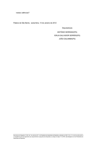 nestas valências?




Palácio de São Bento, sexta-feira, 13 de Janeiro de 2012


                                                                                                         Deputado(a)s

                                                                                               ANTÓNIO SERRANO(PS)

                                                                                        IDÁLIA SALVADOR SERRÃO(PS)

                                                                                                  JOÃO GALAMBA(PS)




____________________________________________________________________________________________________________________________
Nos termos do Despacho nº 2/XII, de 1 de Julho de 2011, da Presidente da Assembleia da República, publicado no DAR, II S-E, nº 2, de 6 de Julho de 2011,
a competência para dar seguimento aos requerimentos e perguntas dos Deputados, ao abrigo do artigo 4.º do RAR, está delegada nos Vice-Presidentes da
Assembleia da República.
 