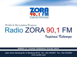 Profile & Description Program

Radio ZORA 90,1 FM
                                            Inspirasi Keluarga

              MEMBER OF YAYASAN PENDIDIKAN TELKOM GROUP

Jalan Sumur Bandung No.12 Bandung 40132 Tel : 022 2532051 Fax : 022 2532052
                              www.zorafm.com
 