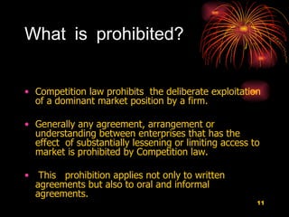 What is prohibited? Competition law prohibits  the deliberate exploitation of a dominant market position by a firm.  Generally any agreement, arrangement or understanding between enterprises that has the  effect  of substantially lessening or limiting access to market is prohibited by Competition law.  This  prohibition applies not only to written agreements but also to oral and informal agreements.  