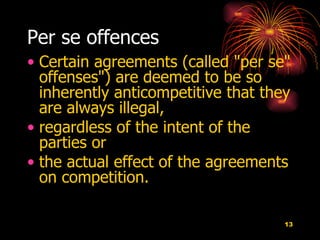 Per se offences   Certain agreements (called "per se" offenses") are deemed to be so inherently anticompetitive that they are always illegal,  regardless of the intent of the parties or  the actual effect of the agreements on competition.  