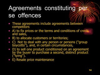 Agreements constituting per se offences These agreements include agreements between competitors  A) to fix prices or the terms and conditions of credit and sales,  B) to allocate customers or territories; C)  Not to deal with any person or persons ("group boycotts"), and, in certain circumstances,  D) to sell one product conditioned on an agreement by the buyer to purchase a second, distinct product ("tying").  E) Resale price maintenance  