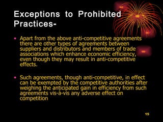 Exceptions to Prohibited Practices- Apart from the above anti-competitive agreements there are other types of agreements between suppliers and distributors and members of trade associations which enhance economic efficiency, even though they may result in anti-competitive effects.  Such agreements, though anti-competitive, in effect can be exempted by the competitive authorities after weighing the anticipated gain in efficiency from such agreements vis-à-vis any adverse effect on competition  