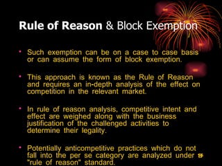 Rule of Reason  & Block Exemption Such exemption can be on a case to case basis or can assume the form of block exemption.  This approach is known as the Rule of Reason and requires an in-depth analysis of the effect on competition in the relevant market.  In rule of reason analysis, competitive intent and effect are weighed along with the business justification of the challenged activities to determine their legality.  Potentially anticompetitive practices which do not fall into the per se category are analyzed under a "rule of reason" standard. 
