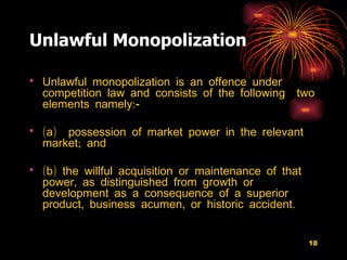 Unlawful Monopolization Unlawful monopolization is an offence under competition law and consists of the following  two elements namely:-  (a)  possession of market power in the relevant market; and  (b) the willful acquisition or maintenance of that power, as distinguished from growth or development as a consequence of a superior product, business acumen, or historic accident.  