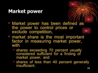 Market power Market power has been defined as the power to control prices or exclude competition,  market share is the most important factor in measuring market power, with  shares exceeding 70 percent usually considered sufficient for a finding of market power, and  shares of less than 40 percent generally insufficient.  