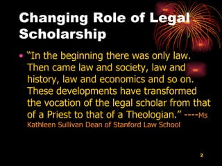 Changing Role of Legal Scholarship  “ In the beginning there was only law.  Then came law and society, law and history, law and economics and so on.  These developments have transformed the vocation of the legal scholar from that of a Priest to that of a Theologian.”  ---- Ms Kathleen Sullivan Dean of Stanford Law School   