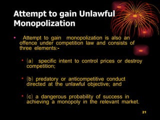 Attempt to gain Unlawful Monopolization Attempt to gain  monopolization is also an offence under competition law and consists of  three elements:- (a)  specific intent to control prices or destroy competition; (b) predatory or anticompetitive conduct directed at the unlawful objective; and (c) a dangerous probability of success in achieving a monopoly in the relevant market.   