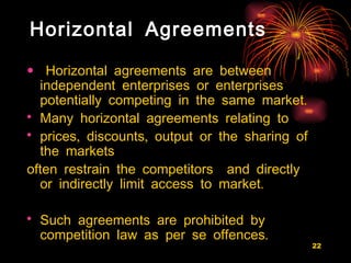 Horizontal Agreements Horizontal agreements are between independent enterprises or enterprises potentially competing in the same market.  Many horizontal agreements relating to  prices, discounts, output or the sharing of the markets  often restrain the competitors  and directly or indirectly limit access to market.  Such agreements are prohibited by competition law as per se offences.   