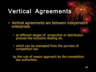 Vertical Agreements Vertical agreements are between independent enterprises  at different stages of  production or distribution process like exclusive dealing etc which can be exempted from the purview of competition law  by the rule of reason approach by the competition law authorities.  