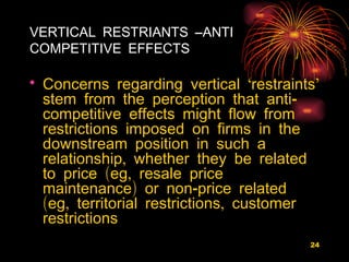 VERTICAL RESTRIANTS –ANTI COMPETITIVE EFFECTS Concerns regarding vertical ‘restraints’ stem from the perception that anti-competitive effects might flow from restrictions imposed on firms in the downstream position in such a relationship, whether they be related to price (eg, resale price maintenance) or non-price related (eg, territorial restrictions, customer restrictions 