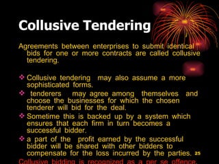 Collusive Tendering   Agreements between enterprises to submit identical bids for one or more contracts are called collusive tendering.  Collusive tendering  may also assume a more sophisticated forms.  tenderers  may agree among  themselves  and choose the businesses for which the chosen tenderer will bid for the deal.  Sometime this is backed up by a system which  ensures that each firm in turn becomes a successful bidder.  a part of the  profit earned by the successful bidder will be shared with other bidders to compensate for the loss incurred by the parties.  Collusive bidding is recognized as a per se offence . 