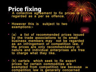 Price fixing A collective agreement to fix prices is regarded as a per se offence.  However this is  subject to two exemptions:- (a)  a list of recommended prices issued by the trade associations to its small business members may  not be regarded as an infringement of competition law, if the prices are only recommendatory in nature and individual enterprises are free to charge what they like. (b) cartels  which seek to fix export prices for certain commodities are exempted from competition law because competition law is generally concerned with the effects of anti- competitive practices on the domestic market alone.  
