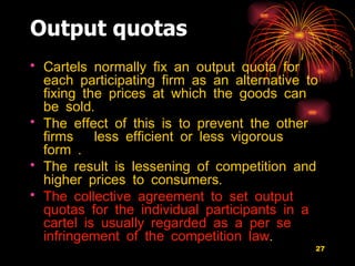Output quotas Cartels normally fix an output quota for each participating firm as an alternative to fixing the prices at which the goods can be sold.  The effect of this is to prevent the other firms  less efficient or less vigorous form .  The result is lessening of competition and higher prices to consumers.  The collective agreement to set output quotas for the individual participants in a cartel is usually regarded as a per se infringement of the competition law . 