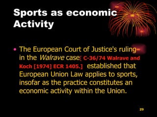 Sports as economic Activity The European Court of Justice's ruling in the  Walrave  case [  C-36/74 Walrave and Koch [1974] ECR 1405.]   established that European Union Law applies to sports, insofar as the practice constitutes an economic activity within the Union.  