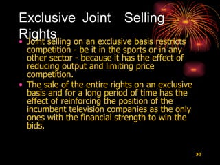 Exclusive Joint  Selling Rights Joint selling on an exclusive basis restricts competition - be it in the sports or in any other sector - because it has the effect of reducing output and limiting price competition.  The sale of the entire rights on an exclusive basis and for a long period of time has the effect of reinforcing the position of the incumbent television companies as the only ones with the financial strength to win the bids.  