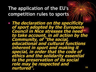 The application of the EU's competition rules to sports The declaration on the specificity of sport adopted by the European Council in Nice   stresses the need to take account, in all action by the Community, of "the social, educational and cultural functions inherent in sport and making it special, in order that the code of ethics and the solidarity essential to the preservation of its social role may be respected and nurtured".   
