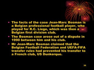 The facts of the case Jean-Marc Bosman is a Belgian professional football player, who played for R.C. Liege, which was then a Belgian first division club. The Bosman case arose out of a dispute in 1990 between him and his club. Mr Jean-Marc Bosman claimed that the Belgian Football Federation and UEFA-FIFA transfer rules had prevented his transfer to a French club, US Dunkerque.  