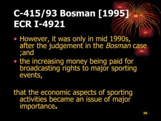 C-415/93 Bosman [1995] ECR I-4921 However, it was only in mid 1990s, after the judgement in the  Bosman  case ;and  the increasing money being paid for broadcasting rights to major sporting events,  that the economic aspects of sporting activities became an issue of major importance .  