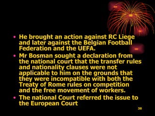 He brought an action against RC Liege and later against the Belgian Football Federation and the UEFA.  Mr Bosman sought a declaration from the national court that the transfer rules and nationality clauses were not applicable to him on the grounds that they were incompatible with both the Treaty of Rome rules on competition and the free movement of workers.  The national Court referred the issue to the European Court  