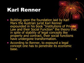Karl Renner Building upon the foundation laid by Karl Marx the Austrian jurist Karl Renner expounded in his book “Institutions of Private Law and their Social Function” the theory that in spite of stability of legal concepts like property and contract, their social functions have undergone transformation.  According to Renner, to expound a legal concept one has to penetrate its economic   base. 