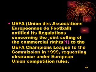UEFA (Union des Associations Européennes de Football) notified its Regulations concerning the joint selling of the commercial rights (1)  to the UEFA Champions League to the Commission in 1999, requesting clearance under European Union competition rules.  