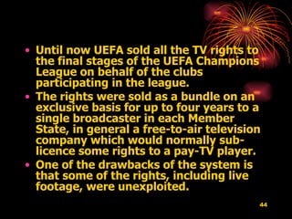Until now UEFA sold all the TV rights to the final stages of the UEFA Champions League on behalf of the clubs participating in the league.  The rights were sold as a bundle on an exclusive basis for up to four years to a single broadcaster in each Member State, in general a free-to-air television company which would normally sub-licence some rights to a pay-TV player.  One of the drawbacks of the system is that some of the rights, including live footage, were unexploited.   