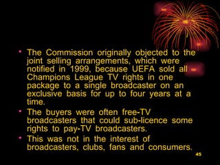 The Commission originally objected to the joint selling arrangements, which were notified in 1999, because UEFA sold all Champions League TV rights in one package to a single broadcaster on an exclusive basis for up to four years at a time.  The buyers were often free-TV broadcasters that could sub-licence some rights to pay-TV broadcasters.  This was not in the interest of broadcasters, clubs, fans and consumers.  