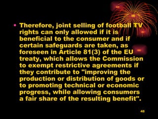Therefore, joint selling of football TV rights can only allowed if it is beneficial to the consumer and if certain safeguards are taken, as foreseen in Article 81(3) of the EU treaty, which allows the Commission to exempt restrictive agreements if they contribute to "improving the production or distribution of goods or to promoting technical or economic progress, while allowing consumers a fair share of the resulting benefit".  