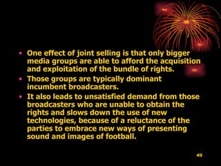 One effect of joint selling is that only bigger media groups are able to afford the acquisition and exploitation of the bundle of rights.  Those groups are typically dominant incumbent broadcasters.  It also leads to unsatisfied demand from those broadcasters who are unable to obtain the rights and slows down the use of new technologies, because of a reluctance of the parties to embrace new ways of presenting sound and images of football.  