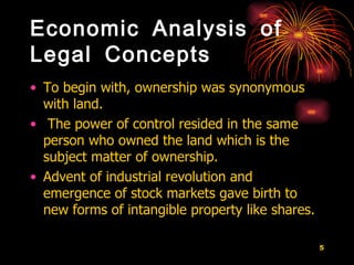 Economic Analysis of Legal Concepts To begin with, ownership was synonymous with land.  The power of control resided in the same person who owned the land which is the subject matter of ownership.  Advent of industrial revolution and emergence of stock markets gave birth to new forms of intangible property like shares.   