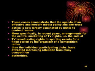 These cases demonstrate that the agenda of an effective and modern media policy and anti-trust action is now largely dominated by rights to content issues. More specifically, in recent years, arrangements for the central marketing of TV rights, i.e. the sale of TV broadcasting rights to sporting events for a fixed period by the organizer of a competition rather than the individual participating clubs, have attracted increasing attention from many competition authorities.  