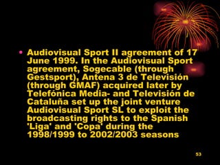 Audiovisual Sport II agreement of 17 June 1999. In the Audiovisual Sport agreement, Sogecable (through Gestsport), Antena 3 de Televisión (through GMAF) acquired later by Telefónica Media- and Televisión de Cataluña set up the joint venture Audiovisual Sport SL to exploit the broadcasting rights to the Spanish 'Liga' and 'Copa' during the 1998/1999 to 2002/2003 seasons  