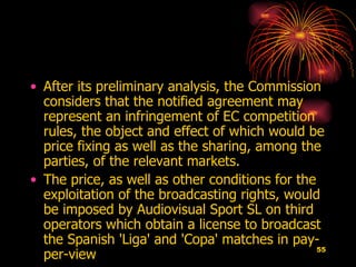 After its preliminary analysis, the Commission considers that the notified agreement may represent an infringement of EC competition rules, the object and effect of which would be price fixing as well as the sharing, among the parties, of the relevant markets.  The price, as well as other conditions for the exploitation of the broadcasting rights, would be imposed by Audiovisual Sport SL on third operators which obtain a license to broadcast the Spanish 'Liga' and 'Copa' matches in pay-per-view  