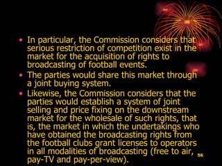 In particular, the Commission considers that serious restriction of competition exist in the market for the acquisition of rights to broadcasting of football events.  The parties would share this market through a joint buying system.  Likewise, the Commission considers that the parties would establish a system of joint selling and price fixing on the downstream market for the wholesale of such rights, that is, the market in which the undertakings who have obtained the broadcasting rights from the football clubs grant licenses to operators in all modalities of broadcasting (free to air, pay-TV and pay-per-view).   