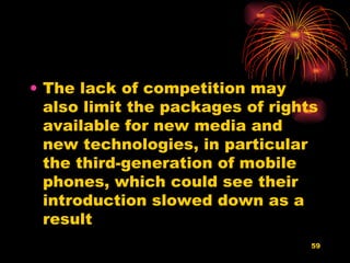 The lack of competition may also limit the packages of rights available for new media and new technologies, in particular the third-generation of mobile phones, which could see their introduction slowed down as a result  