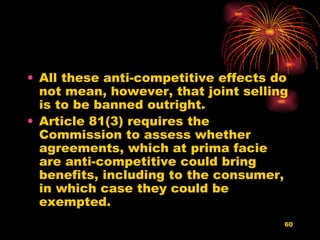 All these anti-competitive effects do not mean, however, that joint selling is to be banned outright.  Article 81(3) requires the Commission to assess whether agreements, which at prima facie are anti-competitive could bring benefits, including to the consumer, in which case they could be exempted.  